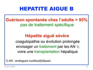 Claude EUGENE
HEPATITE AIGUE B
Guérison spontanée chez l’adulte > 95%  
pas de traitement spécifique
Hépatite aiguë sévère
coagulopathie ou évolution prolongée
envisager un traitement par les AN 1)
voire une transplantation hépatique
1) AN : analogues nucléos(t)idiques
26
 