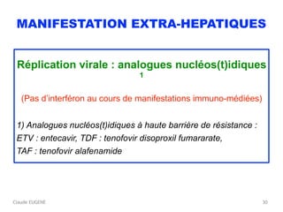 Claude EUGENE
MANIFESTATION EXTRA-HEPATIQUES
Réplication virale : analogues nucléos(t)idiques
1
(Pas d’interféron au cours de manifestations immuno-médiées)
1) Analogues nucléos(t)idiques à haute barrière de résistance :
ETV : entecavir, TDF : tenofovir disoproxil fumararate,
TAF : tenofovir alafenamide
30
 