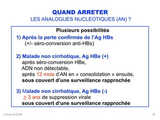 Claude EUGENE
QUAND ARRETER
LES ANALOGUES NUCLEOTIQUES (AN) ?
Plusieurs possibilités
1) Après la perte confirmée de l’Ag HBs 
(+/- séro-conversion anti-HBs) 
2) Malade non cirrhotique, Ag HBe (+) 
après séro-conversion HBe, 
ADN non détectable,  
après 12 mois d’AN en « consolidation » ensuite, 
sous couvert d’une surveillance rapprochée
3) Malade non cirrhotique, Ag HBe (-) 
> 3 ans de suppression virale 
sous couvert d’une surveillance rapprochée
39
 