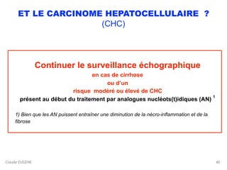 Claude EUGENE
ET LE CARCINOME HEPATOCELLULAIRE ?
(CHC)
Continuer le surveillance échographique
en cas de cirrhose
ou d’un
risque modéré ou élevé de CHC
présent au début du traitement par analogues nucléots(t)idiques (AN)
1
1) Bien que les AN puissent entraîner une diminution de la nécro-inflammation et de la
fibrose 
40
 