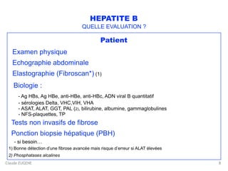 Claude EUGENE
HEPATITE B
QUELLE EVALUATION ?
Patient
Examen physique
Echographie abdominale
Elastographie (Fibroscan*) (1)
Biologie : 
- Ag HBs, Ag HBe, anti-HBe, anti-HBc, ADN viral B quantitatif 
- sérologies Delta, VHC,VIH, VHA 
- ASAT, ALAT, GGT, PAL (2), bilirubine, albumine, gammaglobulines 
- NFS-plaquettes, TP
Tests non invasifs de fibrose
Ponction biopsie hépatique (PBH) 
- si besoin… 
1) Bonne détection d’une fibrose avancée mais risque d’erreur si ALAT élevées
2) Phosphatases alcalines
8
 