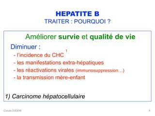 Claude EUGENE
HEPATITE B
TRAITER : POURQUOI ?
Améliorer survie et qualité de vie
Diminuer :  
- l’incidence du CHC
1 
- les manifestations extra-hépatiques 
- les réactivations virales (immunosuppression…) 
- la transmission mère-enfant
1) Carcinome hépatocellulaire
9
 
