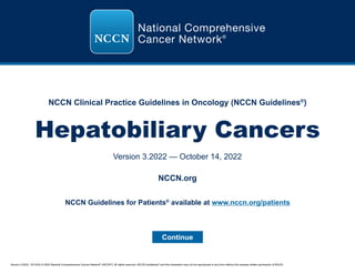 Version 3.2022, 10/14/22 © 2022 National Comprehensive Cancer Network®
(NCCN®
), All rights reserved. NCCN Guidelines®
and this illustration may not be reproduced in any form without the express written permission of NCCN.
NCCN Clinical Practice Guidelines in Oncology (NCCN Guidelines®
)
Hepatobiliary Cancers
Version 3.2022 — October 14, 2022
Continue
NCCN.org
NCCN Guidelines for Patients®
available at www.nccn.org/patients
 