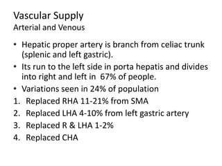 Vascular Supply
Arterial and Venous
• Hepatic proper artery is branch from celiac trunk
(splenic and left gastric).
• Its run to the left side in porta hepatis and divides
into right and left in 67% of people.
• Variations seen in 24% of population
1. Replaced RHA 11-21% from SMA
2. Replaced LHA 4-10% from left gastric artery
3. Replaced R & LHA 1-2%
4. Replaced CHA
 