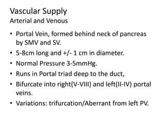 Vascular Supply
Arterial and Venous
• Portal Vein, formed behind neck of pancreas
by SMV and SV.
• 5-8cm long and +/- 1 cm in diameter.
• Normal Pressure 3-5mmHg.
• Runs in Portal triad deep to the duct,
• Bifurcate into right(V-VIII) and left(II-IV) portal
veins.
• Variations: trifurcation/Aberrant from left PV.
 