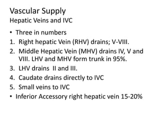 Vascular Supply
Hepatic Veins and IVC
• Three in numbers
1. Right hepatic Vein (RHV) drains; V-VIII.
2. Middle Hepatic Vein (MHV) drains IV, V and
VIII. LHV and MHV form trunk in 95%.
3. LHV drains II and III.
4. Caudate drains directly to IVC
5. Small veins to IVC
• Inferior Accessory right hepatic vein 15-20%
 