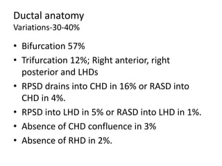 Ductal anatomy
Variations-30-40%
• Bifurcation 57%
• Trifurcation 12%; Right anterior, right
posterior and LHDs
• RPSD drains into CHD in 16% or RASD into
CHD in 4%.
• RPSD into LHD in 5% or RASD into LHD in 1%.
• Absence of CHD confluence in 3%
• Absence of RHD in 2%.
 