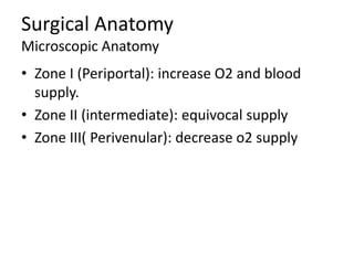 Surgical Anatomy
Microscopic Anatomy
• Zone I (Periportal): increase O2 and blood
supply.
• Zone II (intermediate): equivocal supply
• Zone III( Perivenular): decrease o2 supply
 