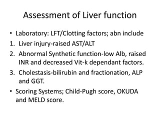 Assessment of Liver function
• Laboratory: LFT/Clotting factors; abn include
1. Liver injury-raised AST/ALT
2. Abnormal Synthetic function-low Alb, raised
INR and decreased Vit-k dependant factors.
3. Cholestasis-bilirubin and fractionation, ALP
and GGT.
• Scoring Systems; Child-Pugh score, OKUDA
and MELD score.
 