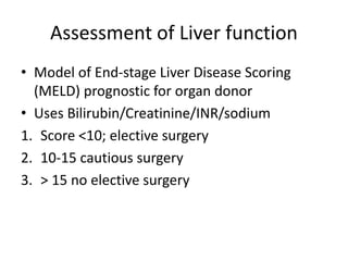 Assessment of Liver function
• Model of End-stage Liver Disease Scoring
(MELD) prognostic for organ donor
• Uses Bilirubin/Creatinine/INR/sodium
1. Score <10; elective surgery
2. 10-15 cautious surgery
3. > 15 no elective surgery
 