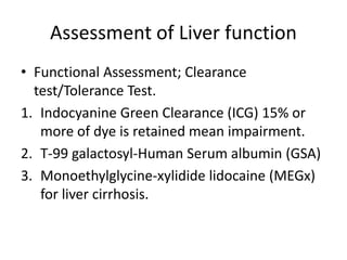 Assessment of Liver function
• Functional Assessment; Clearance
test/Tolerance Test.
1. Indocyanine Green Clearance (ICG) 15% or
more of dye is retained mean impairment.
2. T-99 galactosyl-Human Serum albumin (GSA)
3. Monoethylglycine-xylidide lidocaine (MEGx)
for liver cirrhosis.
 