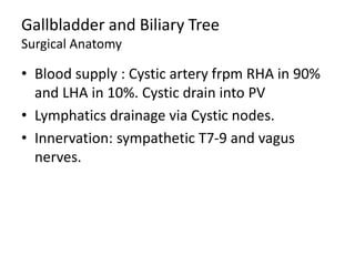 Gallbladder and Biliary Tree
Surgical Anatomy
• Blood supply : Cystic artery frpm RHA in 90%
and LHA in 10%. Cystic drain into PV
• Lymphatics drainage via Cystic nodes.
• Innervation: sympathetic T7-9 and vagus
nerves.
 