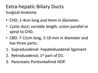 Extra-hepatic Biliary Ducts
Surgical Anatomy
• CHD; 1-4cm long and 4mm in diameter.
• Cystic duct; variable length, union parallel or
spiral to CHD.
• CBD: 7-11cm long, 5-10 mm in diameter and
has three parts;
1. Supraduodenal- hepatoduodenal ligament
2. Retroduodenal; 1st part of D1.
3. Pancreatic Portionbehind HOP.
 