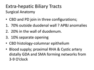 Extra-hepatic Biliary Tracts
Surgical Anatomy
• CBD and PD join in three configurations;
1. 70% outside duodenal wall ? APBJ anomalies
2. 20% in the wall of duodenum.
3. 10% separate opening
• CBD histology-columnar epithelium
• Blood supply; proximal RHA & Cystic artery
distally GDA and SMA forming networks from
3-9 O’clock
 