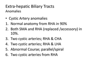 Extra-hepatic Biliary Tracts
Anomalies
• Cystic Artery anomalies
1. Normal anatomy from RHA in 90%
2. Both SMA and RHA (replaced /accessory) in
10%.
3. Two cystic arteries; RHA & CHA
4. Two cystic arteries; RHA & LHA
5. Abnormal Course; parallel/spiral
6. Two cystic arteries from RHA
 