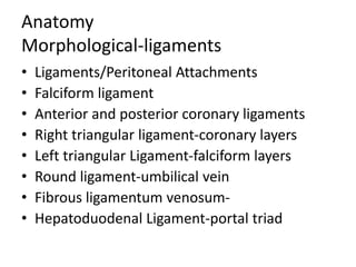 Anatomy
Morphological-ligaments
• Ligaments/Peritoneal Attachments
• Falciform ligament
• Anterior and posterior coronary ligaments
• Right triangular ligament-coronary layers
• Left triangular Ligament-falciform layers
• Round ligament-umbilical vein
• Fibrous ligamentum venosum-
• Hepatoduodenal Ligament-portal triad
 
