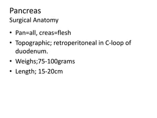 Pancreas
Surgical Anatomy
• Pan=all, creas=flesh
• Topographic; retroperitoneal in C-loop of
duodenum.
• Weighs;75-100grams
• Length; 15-20cm
 