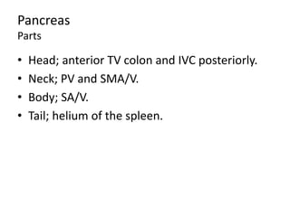 Pancreas
Parts
• Head; anterior TV colon and IVC posteriorly.
• Neck; PV and SMA/V.
• Body; SA/V.
• Tail; helium of the spleen.
 