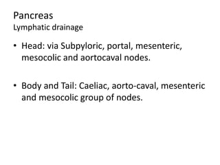 Pancreas
Lymphatic drainage
• Head: via Subpyloric, portal, mesenteric,
mesocolic and aortocaval nodes.
• Body and Tail: Caeliac, aorto-caval, mesenteric
and mesocolic group of nodes.
 
