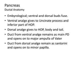 Pancreas
Ductal Anatomy
• Embyrological; ventral and dorsal buds fuse.
• Ventral analge gives to Uncinate process and
inferior part of HOP.
• Dorsal analge gives to HOP, body and tail.
• Duct from ventral analge remains as main PD
and opens on to major ampulla of Vater
• Duct from dorsal analge remain as santorini
and opens on to minor papilla.
 