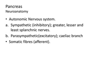 Pancreas
Neuroanatomy
• Autonomic Nervous system.
a. Sympathetic (inhibitory); greater, lesser and
least splanchnic nerves.
b. Parasympathetic(excitatory); caeliac branch
• Somatic fibres (afferent).
 