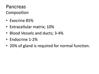 Pancreas
Composition
• Exocrine 85%
• Extracellular matrix; 10%
• Blood Vessels and ducts; 3-4%
• Endocrine 1-2%
• 20% of gland is required for normal function.
 