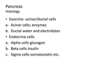 Pancreas
Histology
• Exocrine- acinar/ductal cells
a. Acinar cells; enzymes
b. Ductal water and electrolytes
• Endocrine cells
a. Alpha cells-glucagon
b. Beta cells insulin
c. Sigma cells-somatostatin etc.
 