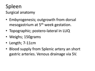 Spleen
Surgical anatomy
• Embyrogenesis; outgrowth from dorsal
mesogastrium at 5th week gestation.
• Topographic; postero-lateral in LUQ
• Weighs; 150grams
• Length; 7-11cm
• Blood supply from Splenic artery an short
gastric arteries. Venous drainage via SV.
 