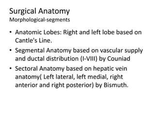 Surgical Anatomy
Morphological-segments
• Anatomic Lobes: Right and left lobe based on
Cantle's Line.
• Segmental Anatomy based on vascular supply
and ductal distribution (I-VIII) by Couniad
• Sectoral Anatomy based on hepatic vein
anatomy( Left lateral, left medial, right
anterior and right posterior) by Bismuth.
 