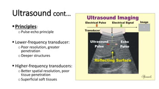 Ultrasound cont…
Principles:
oPulse-echo principle
 Lower-frequency transducer:
oPoor resolution, greater
penetration
oDeeper structures
 Higher-frequency transducers:
oBetter spatial resolution, poor
tissue penetration
oSuperficial soft tissues
 