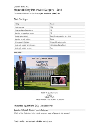 Question Bank 2022
Practice online: www.shivankankakkar.weebly.com
Hepatobiliary Pancreatic Surgery - Set I
Document created: 02.15.2022 22:36 by Dr. Shivankan Kakkar, MD
Quiz Settings
Setting Value
Passing score: 50%
Total number of questions: 12
Number of questions to ask: 12
Answer submission: Submit one question at a time
Number of quiz retries: None
When quiz is finished: Show slide with results
Send quiz results to instructor: mbbsblues@gmail.com
Send quiz results to user: Yes
Intro Slide
NEET-PG Question Bank
Surgery
%QUIZ_TITLE%
Click on the"Start Quiz" button to proceed
Imported Questions (12/12 questions)
Question 1. Multiple Choice, 5 points, 1 attempt
Which of the following is the most common cause of pyogenic liver abscess?
 