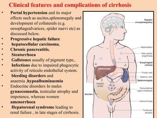 • Portal hypertension and its major
effects such as ascites,splenomegaly and
development of collaterals (e.g.
oesophagealvarices, spider naevi etc) as
discussed below.
• Progressive hepatic failure
• hepatocellular carcinoma,
• Chronic pancreatitis,
• Steatorrhoea
• Gallstones usually of pigment type,.
• Infections due to impaired phagocytic
activity of reticulo endothelial system.
• bleeding disorders and
anaemia ,hypoalbuminaemia
• Endocrine disorders In males
gynaecomastia, testicular atrophy and
impotence, whereas women
amenorrhoea
• Hepatorenal syndrome leading to
renal failure , in late stages of cirrhosis.
Clinical features and complications of cirrhosis
 