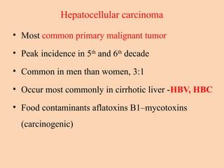Hepatocellular carcinoma
• Most common primary malignant tumor
• Peak incidence in 5th
and 6th
decade
• Common in men than women, 3:1
• Occur most commonly in cirrhotic liver -HBV, HBC
• Food contaminants aflatoxins B1–mycotoxins
(carcinogenic)
 