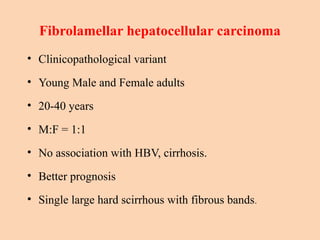 Fibrolamellar hepatocellular carcinoma
• Clinicopathological variant
• Young Male and Female adults
• 20-40 years
• M:F = 1:1
• No association with HBV, cirrhosis.
• Better prognosis
• Single large hard scirrhous with fibrous bands.
 