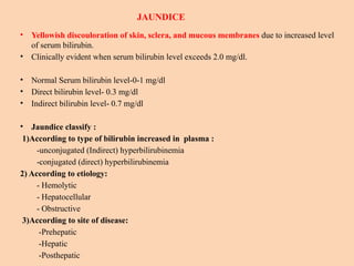 JAUNDICE
• Yellowish discouloration of skin, sclera, and mucous membranes due to increased level
of serum bilirubin.
• Clinically evident when serum bilirubin level exceeds 2.0 mg/dl.
• Normal Serum bilirubin level-0-1 mg/dl
• Direct bilirubin level- 0.3 mg/dl
• Indirect bilirubin level- 0.7 mg/dl
• Jaundice classify :
1)According to type of bilirubin increased in plasma :
-unconjugated (Indirect) hyperbilirubinemia
-conjugated (direct) hyperbilirubinemia
2) According to etiology:
- Hemolytic
- Hepatocellular
- Obstructive
3)According to site of disease:
-Prehepatic
-Hepatic
-Posthepatic
 