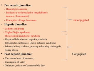 • Pre hepatic jaundice:
- Haemolytic anaemia
- Ineffective erythropoiesis ( megaloblastic
anaemia, thalassemias)
- Resorption of large hematoma unconjugated
• Hepatic Jaundice
- Gilbert's syndrome
- Crigler–Najjar syndrome
- Physiological jaundice of newborn
- Hepatocellular disease: hepatitis, cirrhosis
- Intrahepatic cholestasis: Dubin–Johnson syndrome
- Primary biliary cirrhosis, primary sclerosing cholangitis,
biliary atresia
• Post hepatic jaundice: Conjugated
- Carcinoma head of pancreas,
- Ca ampulla of vater,
- Gallstone , sticture of common bile duct
 