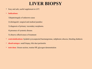 LIVER BIOPSY
• Easy and safe, useful supplement to LFT.
• Indications:
1)hepatomegaly of unknown cause
2) distinguish -surgical and medical jaundice
3) diagnosis of primary /secondary neoplasms.
4) presence of systemic disease.
5) observe effectiveness of treatment
• contraindications: hydatid cyst,suspected haemangiomas, subphrenic abscess, bleeding diathesis
• disadvantages: small biopsy, bile duct peritonitis
• tests done: frozen section, routine HP, glycogen demonstration
 