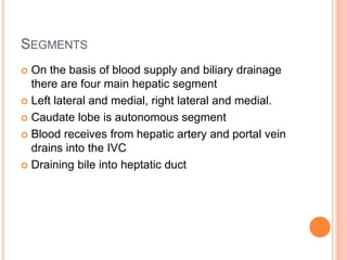 SEGMENTS
 On the basis of blood supply and biliary drainage
there are four main hepatic segment
 Left lateral and medial, right lateral and medial.
 Caudate lobe is autonomous segment
 Blood receives from hepatic artery and portal vein
drains into the IVC
 Draining bile into heptatic duct
 