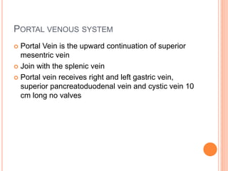 PORTAL VENOUS SYSTEM
 Portal Vein is the upward continuation of superior
mesentric vein
 Join with the splenic vein
 Portal vein receives right and left gastric vein,
superior pancreatoduodenal vein and cystic vein 10
cm long no valves
 
