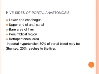 FIVE SIDES OF PORTAL ANASTOMOSIS
 Lower end esophagus
 Upper end of anal canal
 Bare area of liver
 Periumblical region
 Retroperitoneal area
In portal hypertension 80% of portal blood may be
Shunted, 20% reaches to the liver.
 