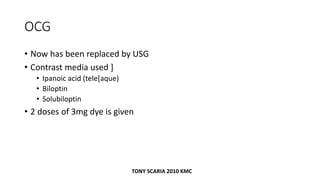 OCG
• Now has been replaced by USG
• Contrast media used ]
• Ipanoic acid (tele[aque)
• Biloptin
• Solubiloptin
• 2 doses of 3mg dye is given
TONY SCARIA 2010 KMC
 