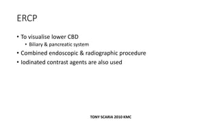 ERCP
• To visualise lower CBD
• Biliary & pancreatic system
• Combined endoscopic & radiographic procedure
• Iodinated contrast agents are also used
TONY SCARIA 2010 KMC
 