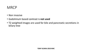 MRCP
• Non invasive
• Gadolinium based contrast is not used
• T2 weighted images are used for bile and pancreatic secretions in
biliary tree
TONY SCARIA 2010 KMC
 