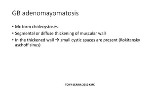 GB adenomayomatosis
• Mc form cholecystoses
• Segmental or diffuse thickening of muscular wall
• In the thickened wall  small cystic spaces are present (Rokitansky
aschoff sinus)
TONY SCARIA 2010 KMC
 