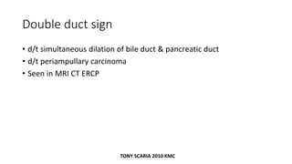 Double duct sign
• d/t simultaneous dilation of bile duct & pancreatic duct
• d/t periampullary carcinoma
• Seen in MRI CT ERCP
TONY SCARIA 2010 KMC
 