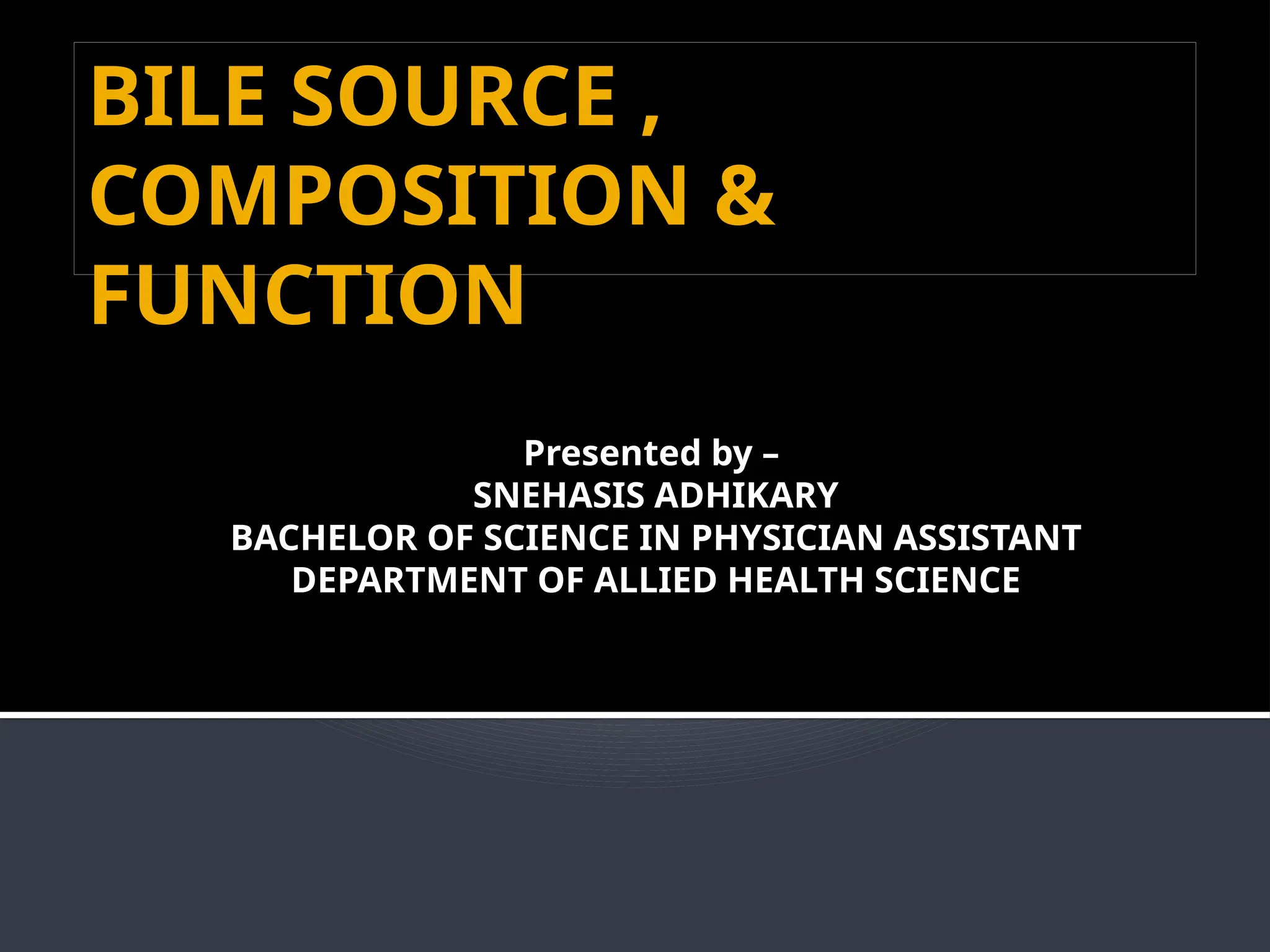 BILE SOURCE ,
COMPOSITION &
FUNCTION
Presented by –
SNEHASIS ADHIKARY
BACHELOR OF SCIENCE IN PHYSICIAN ASSISTANT
DEPARTMENT OF ALLIED HEALTH SCIENCE
 