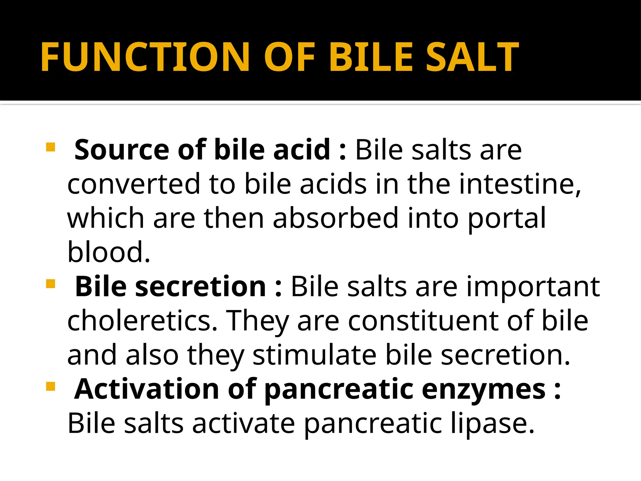 FUNCTION OF BILE SALT
 Source of bile acid : Bile salts are
converted to bile acids in the intestine,
which are then absorbed into portal
blood.
 Bile secretion : Bile salts are important
choleretics. They are constituent of bile
and also they stimulate bile secretion.
 Activation of pancreatic enzymes :
Bile salts activate pancreatic lipase.
 
