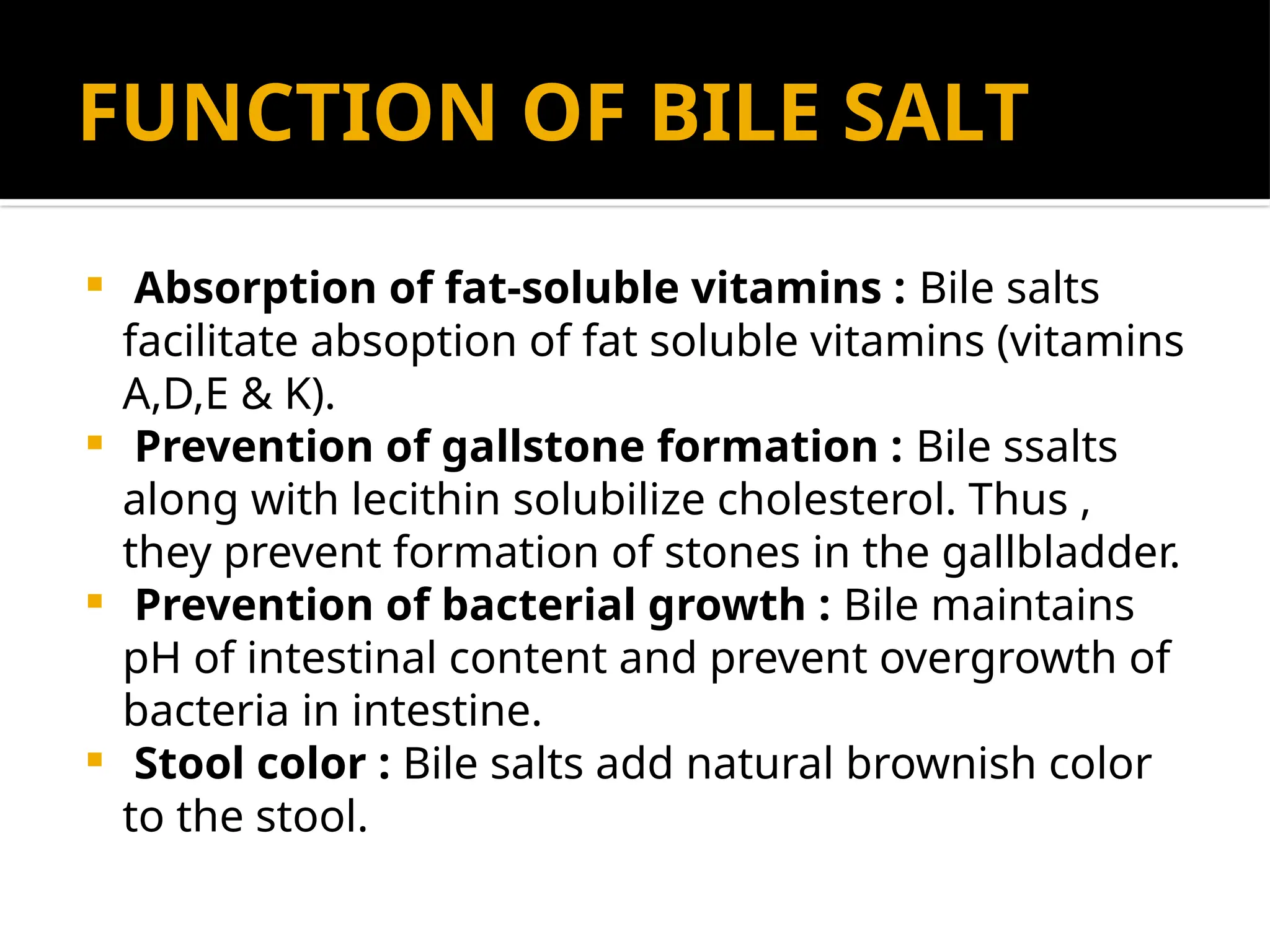 FUNCTION OF BILE SALT
 Absorption of fat-soluble vitamins : Bile salts
facilitate absoption of fat soluble vitamins (vitamins
A,D,E & K).
 Prevention of gallstone formation : Bile ssalts
along with lecithin solubilize cholesterol. Thus ,
they prevent formation of stones in the gallbladder.
 Prevention of bacterial growth : Bile maintains
pH of intestinal content and prevent overgrowth of
bacteria in intestine.
 Stool color : Bile salts add natural brownish color
to the stool.
 