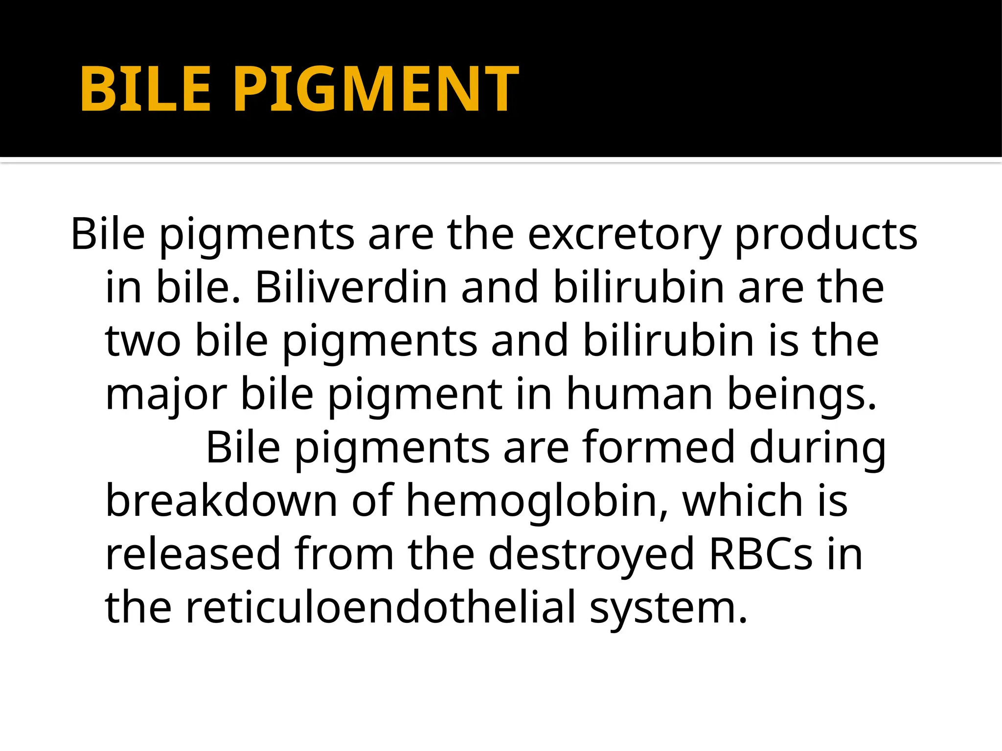 BILE PIGMENT
Bile pigments are the excretory products
in bile. Biliverdin and bilirubin are the
two bile pigments and bilirubin is the
major bile pigment in human beings.
Bile pigments are formed during
breakdown of hemoglobin, which is
released from the destroyed RBCs in
the reticuloendothelial system.
 