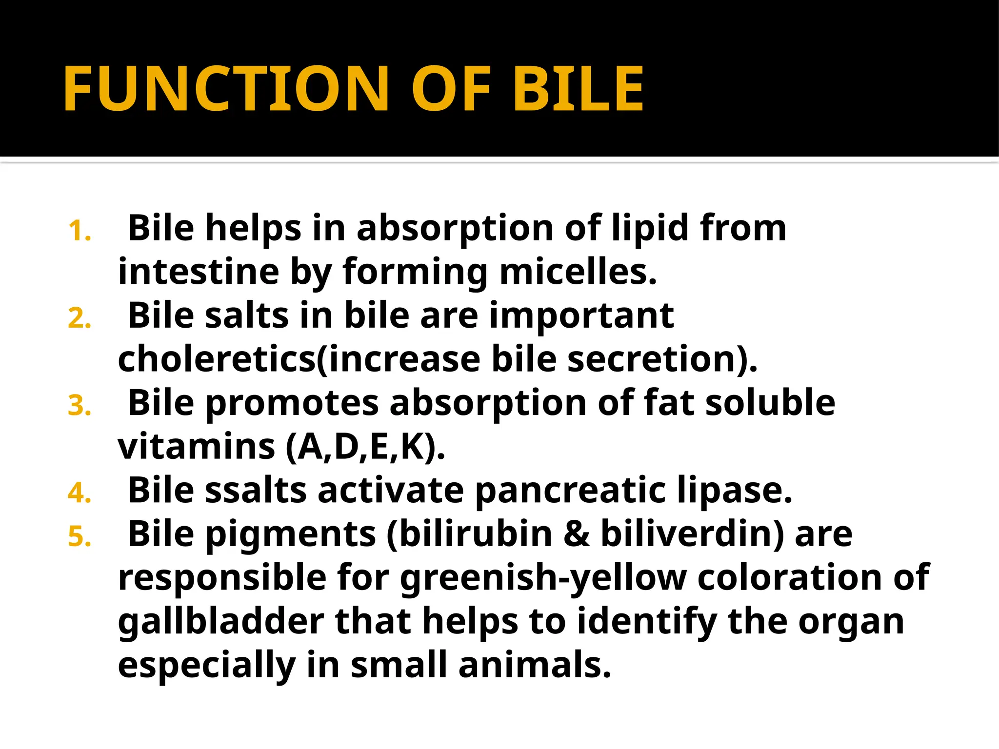 FUNCTION OF BILE
1. Bile helps in absorption of lipid from
intestine by forming micelles.
2. Bile salts in bile are important
choleretics(increase bile secretion).
3. Bile promotes absorption of fat soluble
vitamins (A,D,E,K).
4. Bile ssalts activate pancreatic lipase.
5. Bile pigments (bilirubin & biliverdin) are
responsible for greenish-yellow coloration of
gallbladder that helps to identify the organ
especially in small animals.
 